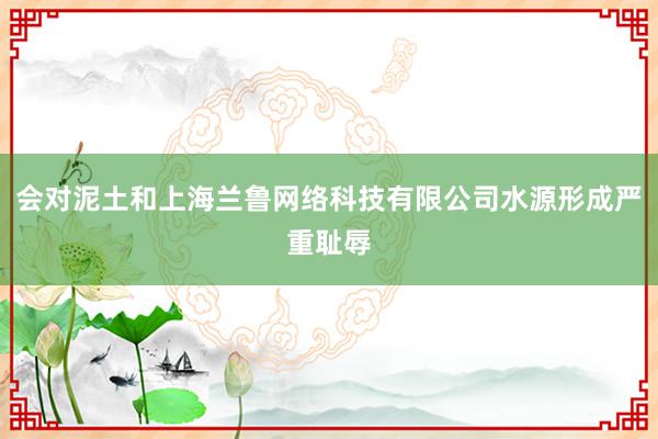 会对泥土和上海兰鲁网络科技有限公司水源形成严重耻辱